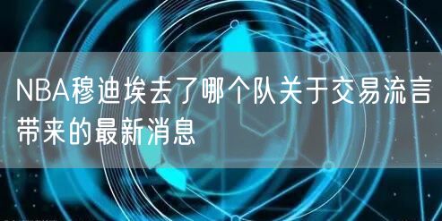 NBA穆迪埃去了哪个队关于交易流言带来的最新消息