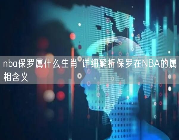 nba保罗属什么生肖 详细解析保罗在NBA的属相含义