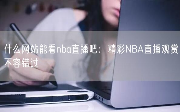 什么网站能看nba直播吧：精彩NBA直播观赏不容错过