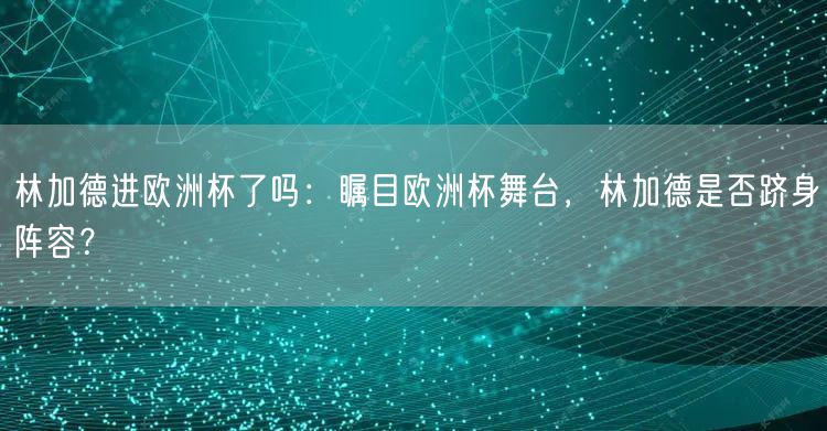 林加德进欧洲杯了吗：瞩目欧洲杯舞台，林加德是否跻身阵容？