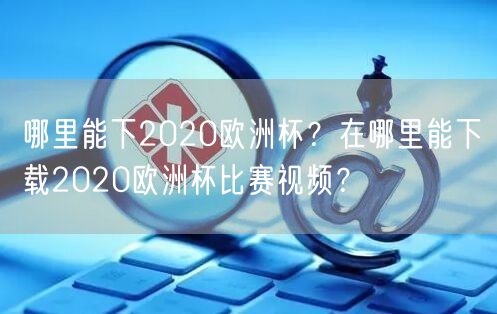 哪里能下2020欧洲杯？在哪里能下载2020欧洲杯比赛视频？