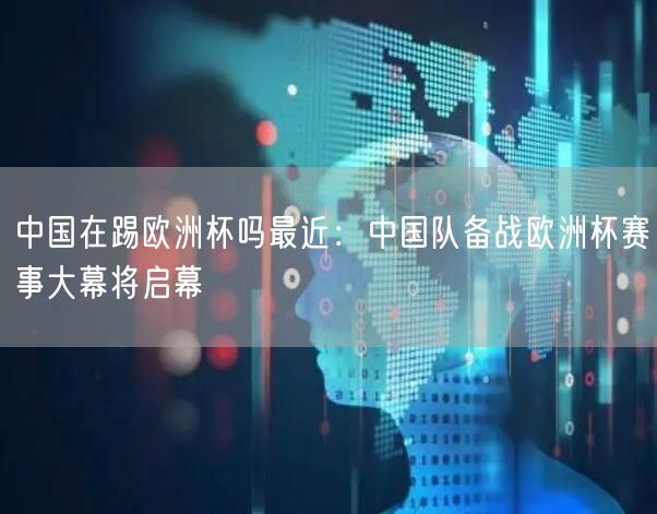 中国在踢欧洲杯吗最近：中国队备战欧洲杯赛事大幕将启幕