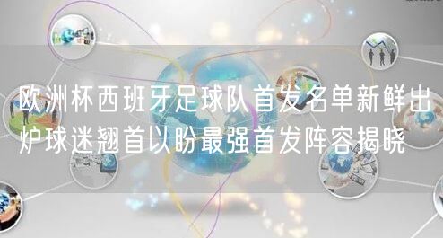 欧洲杯西班牙足球队首发名单新鲜出炉球迷翘首以盼最强首发阵容揭晓