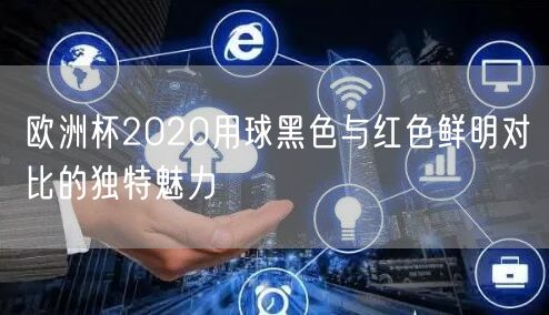 欧洲杯2020用球黑色与红色鲜明对比的独特魅力