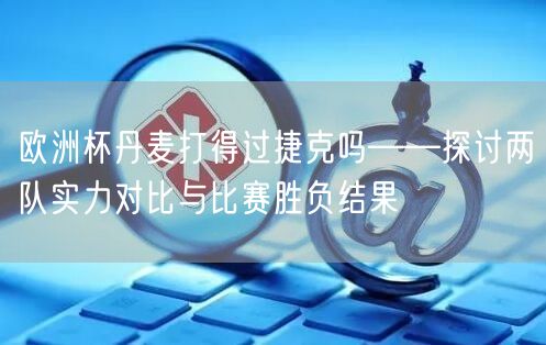 欧洲杯丹麦打得过捷克吗——探讨两队实力对比与比赛胜负结果