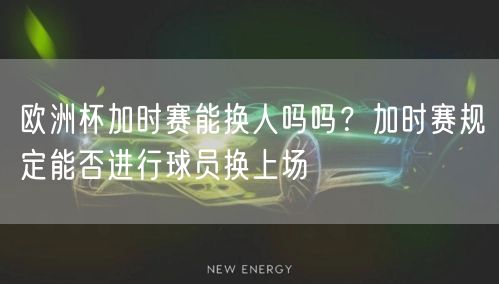 欧洲杯加时赛能换人吗吗？加时赛规定能否进行球员换上场