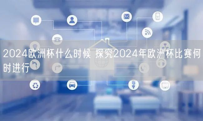 2024欧洲杯什么时候 探究2024年欧洲杯比赛何时进行