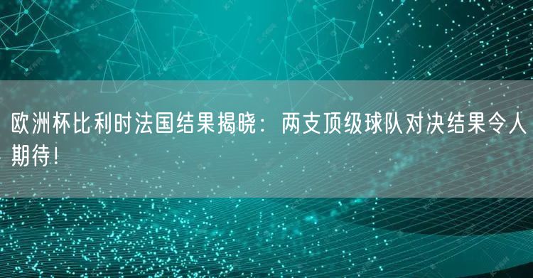 欧洲杯比利时法国结果揭晓：两支顶级球队对决结果令人期待！