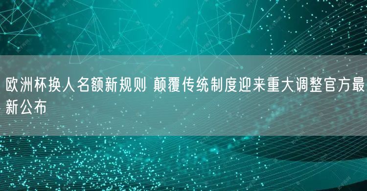 欧洲杯换人名额新规则 颠覆传统制度迎来重大调整官方最新公布