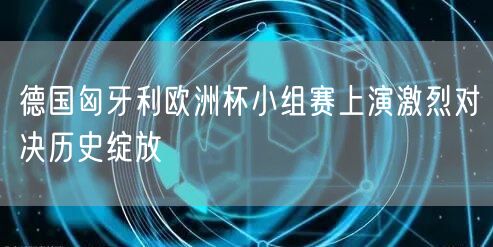 德国匈牙利欧洲杯小组赛上演激烈对决历史绽放