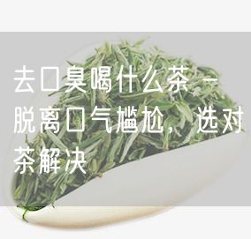 去口臭喝什么茶 - 脱离口气尴尬，选对茶解决