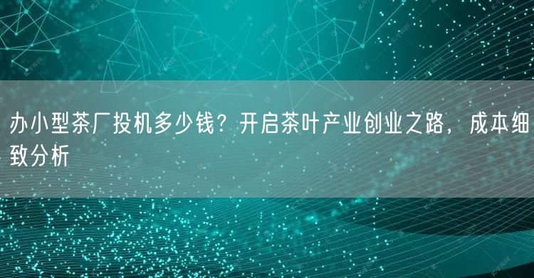 办小型茶厂投机多少钱？开启茶叶产业创业之路，成本细致分析