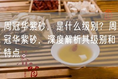 周冠华紫砂，是什么级别？周冠华紫砂，深度解析其级别和特点。