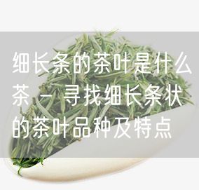 细长条的茶叶是什么茶 - 寻找细长条状的茶叶品种及特点