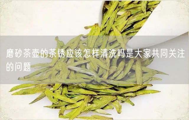 磨砂茶壶的茶锈应该怎样清洗吗是大家共同关注的问题