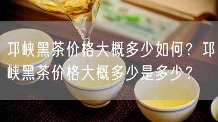 邛峡黑茶价格大概多少如何？邛峡黑茶价格大概多少是多少？