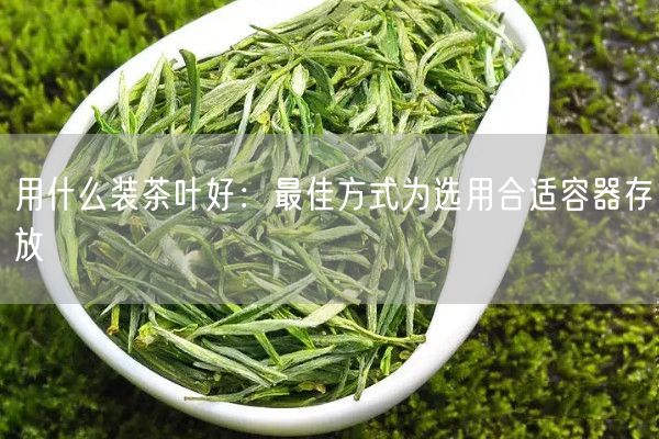 用什么装茶叶好：最佳方式为选用合适容器存放