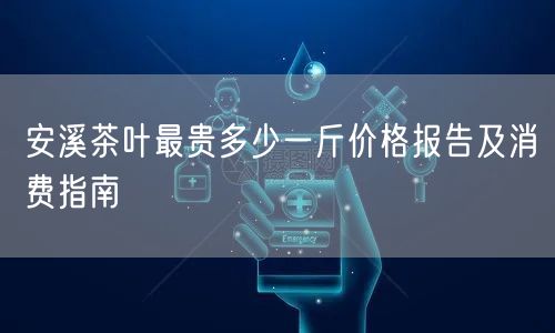 安溪茶叶最贵多少一斤价格报告及消费指南