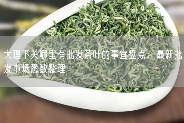 大理下关哪里有批发茶叶的事宜盘点：最新批发市场悉数整理