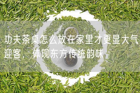 功夫茶桌怎么放在家里才更显大气迎客，体现东方传统韵味