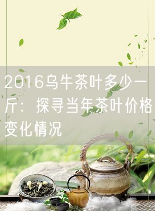 2016乌牛茶叶多少一斤：探寻当年茶叶价格变化情况