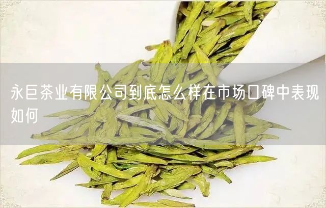 永巨茶业有限公司到底怎么样在市场口碑中表现如何