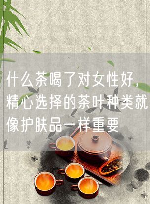 什么茶喝了对女性好，精心选择的茶叶种类就像护肤品一样重要