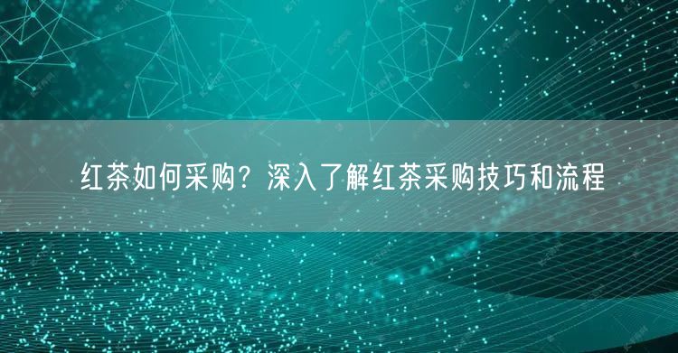 红茶如何采购？深入了解红茶采购技巧和流程