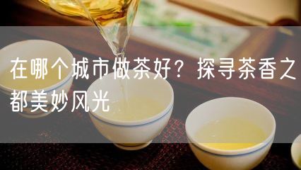 在哪个城市做茶好？探寻茶香之都美妙风光