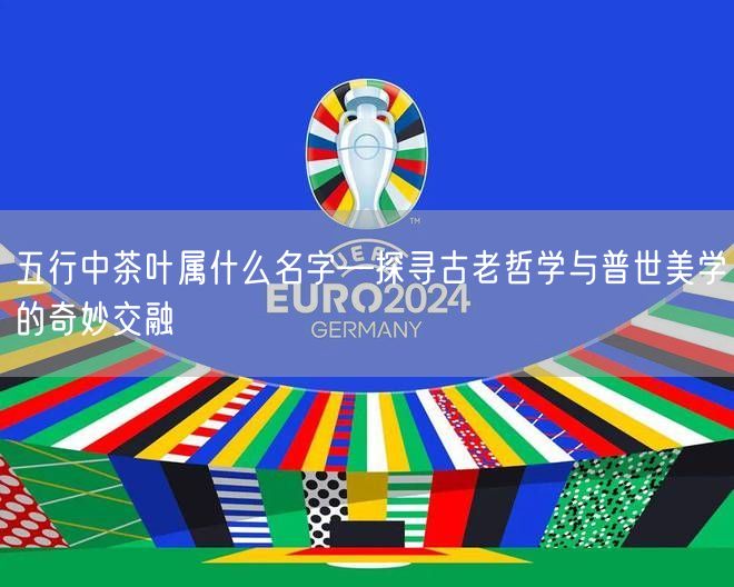 五行中茶叶属什么名字—探寻古老哲学与普世美学的奇妙交融