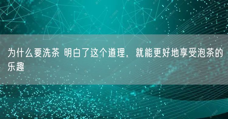 为什么要洗茶 明白了这个道理，就能更好地享受泡茶的乐趣