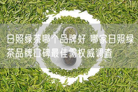 日照绿茶哪个品牌好 哪家日照绿茶品牌口碑最佳需权威调查