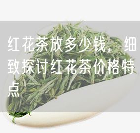 红花茶放多少钱，细致探讨红花茶价格特点