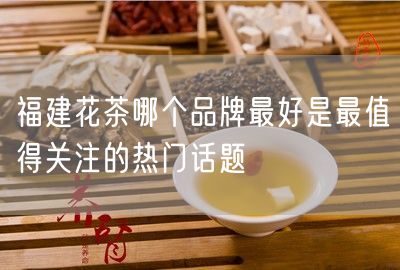 福建花茶哪个品牌最好是最值得关注的热门话题