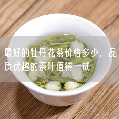 最好的牡丹花茶价格多少，品质优越的茶叶值得一试