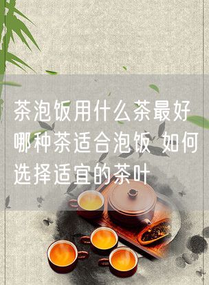 茶泡饭用什么茶最好 哪种茶适合泡饭 如何选择适宜的茶叶