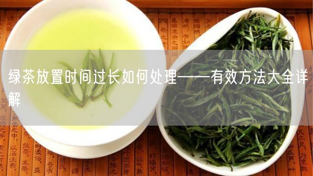 绿茶放置时间过长如何处理——有效方法大全详解