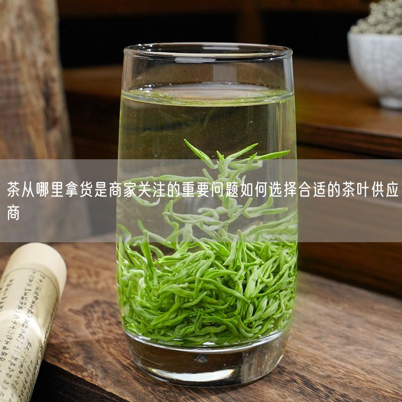 茶从哪里拿货是商家关注的重要问题如何选择合适的茶叶供应商