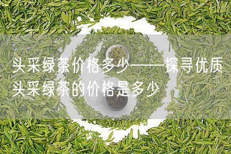 头采绿茶价格多少——探寻优质头采绿茶的价格是多少