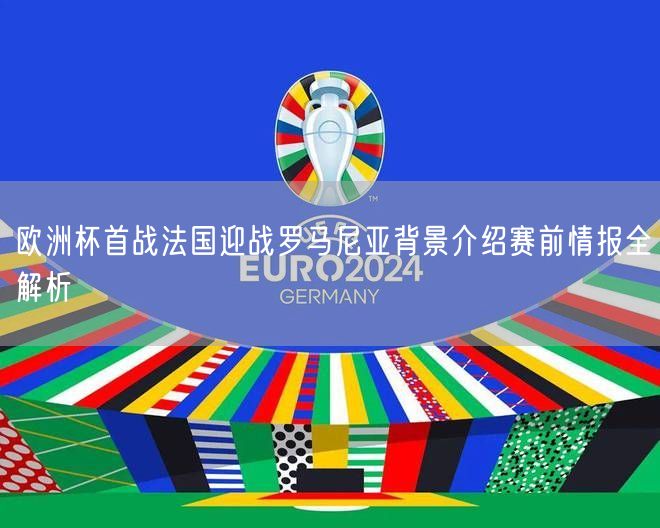 欧洲杯首战法国迎战罗马尼亚背景介绍赛前情报全解析