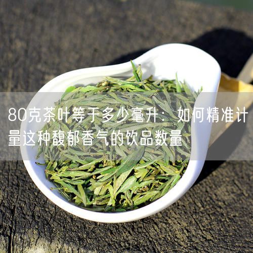 80克茶叶等于多少毫升：如何精准计量这种馥郁香气的饮品数量