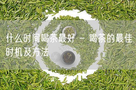 什么时间喝茶最好 - 喝茶的最佳时机及方法