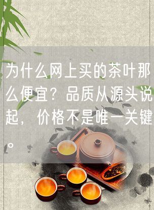 为什么网上买的茶叶那么便宜？品质从源头说起，价格不是唯一关键。