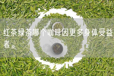 红茶绿茶哪个咖啡因更多身体受益者。