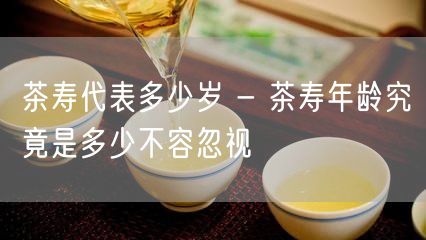 茶寿代表多少岁 - 茶寿年龄究竟是多少不容忽视