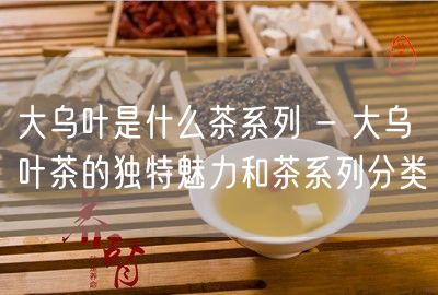 大乌叶是什么茶系列 - 大乌叶茶的独特魅力和茶系列分类