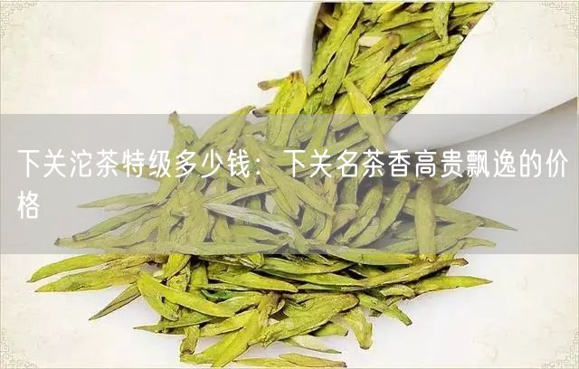 下关沱茶特级多少钱：下关名茶香高贵飘逸的价格