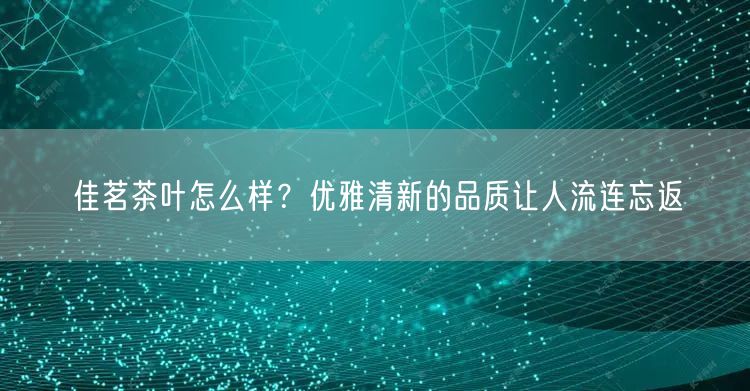 佳茗茶叶怎么样？优雅清新的品质让人流连忘返