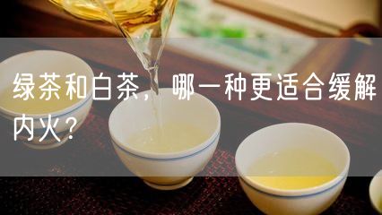 绿茶和白茶，哪一种更适合缓解内火？