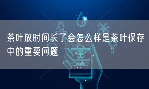 茶叶放时间长了会怎么样是茶叶保存中的重要问题